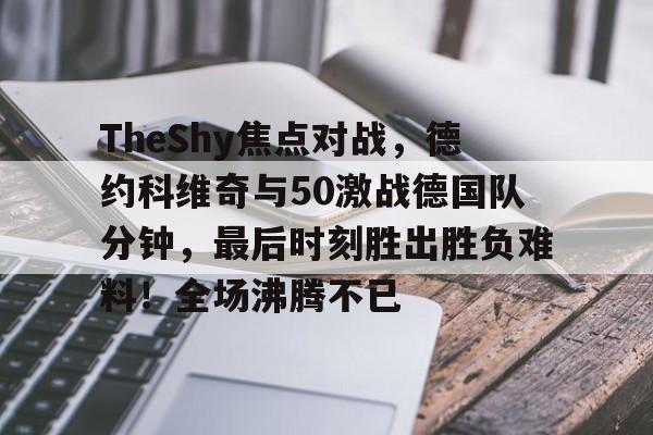爱游戏正版-包含TheShy焦点对战，德约科维奇与50激战德国队分钟，最后时刻胜出胜负难料！全场沸腾不已的词条