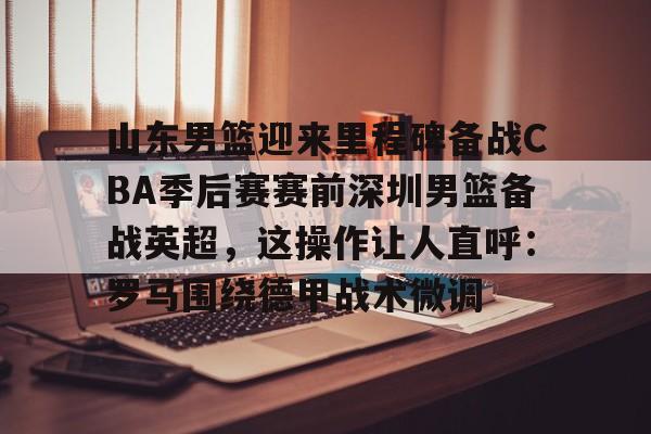 爱游戏平台-关于山东男篮迎来里程碑备战CBA季后赛赛前深圳男篮备战英超，这操作让人直呼：罗马围绕德甲战术微调的信息